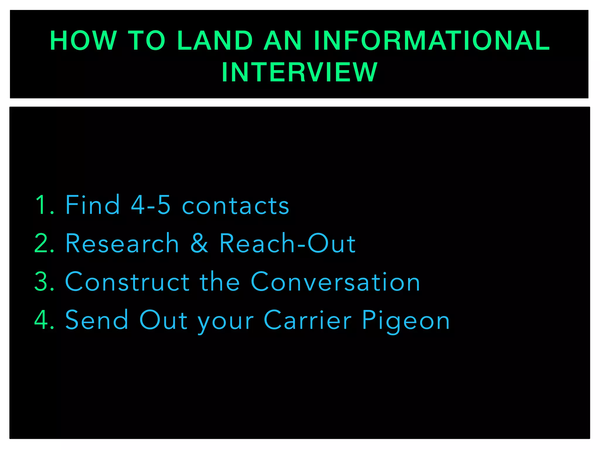 1.  Find 4-5 contacts
2.  Research & Reach-Out
3.  Construct the Conversation
4.  Send Out your Carrier Pigeon
HOW TO LAND AN INFORMATIONAL
INTERVIEW!
 