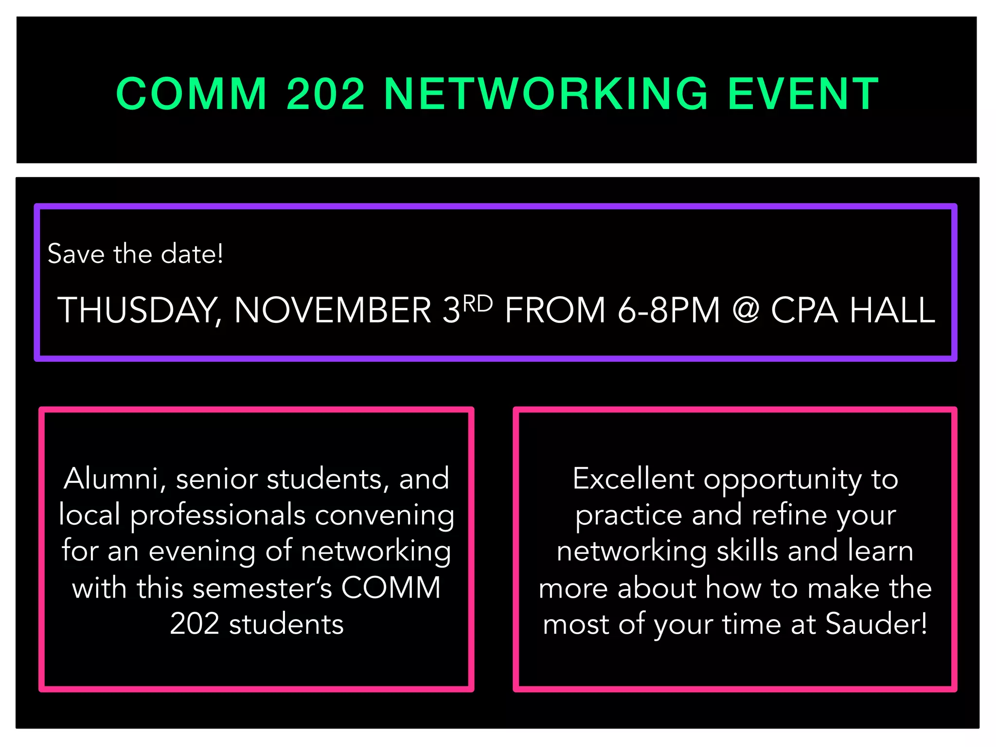 COMM 202 NETWORKING EVENT!
Save the date!
THUSDAY, NOVEMBER 3RD FROM 6-8PM @ CPA HALL
Alumni, senior students, and
local professionals convening
for an evening of networking
with this semester’s COMM
202 students
Excellent opportunity to
practice and refine your
networking skills and learn
more about how to make the
most of your time at Sauder!
 