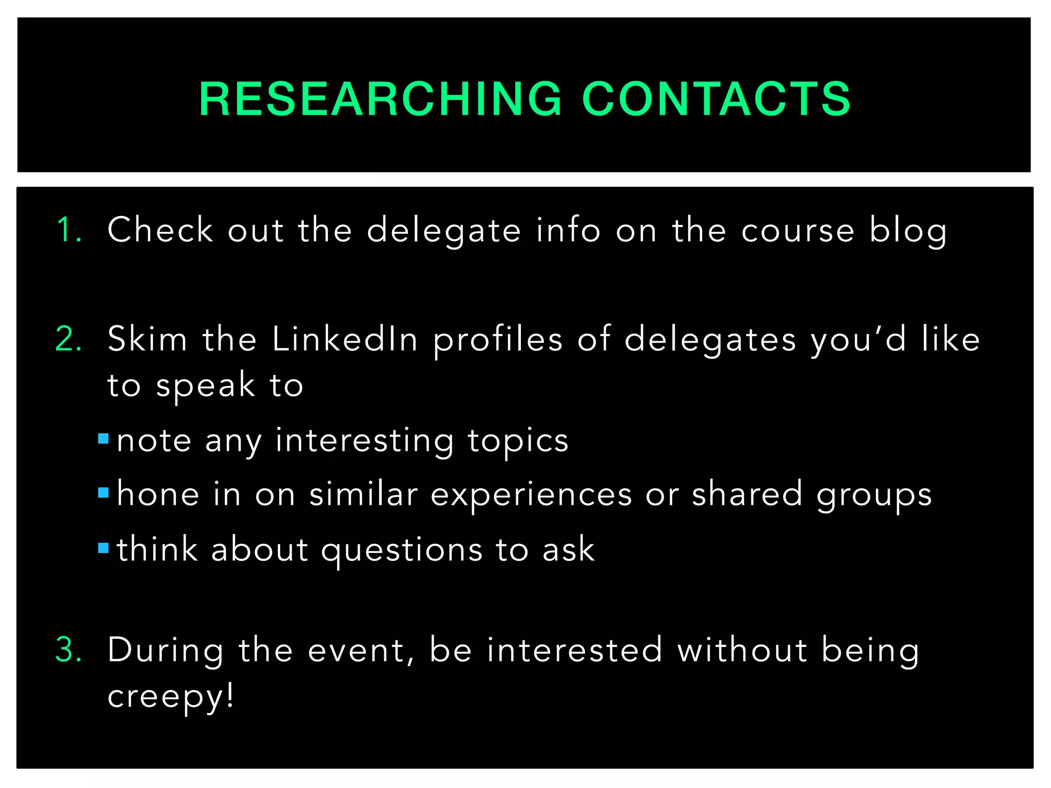 1.  Check out the delegate info on the course blog
2.  Skim the LinkedIn profiles of delegates you’d like
to speak to
§ note any interesting topics
§ hone in on similar experiences or shared groups
§ think about questions to ask
3.  During the event, be interested without being
creepy!
RESEARCHING CONTACTS!
 