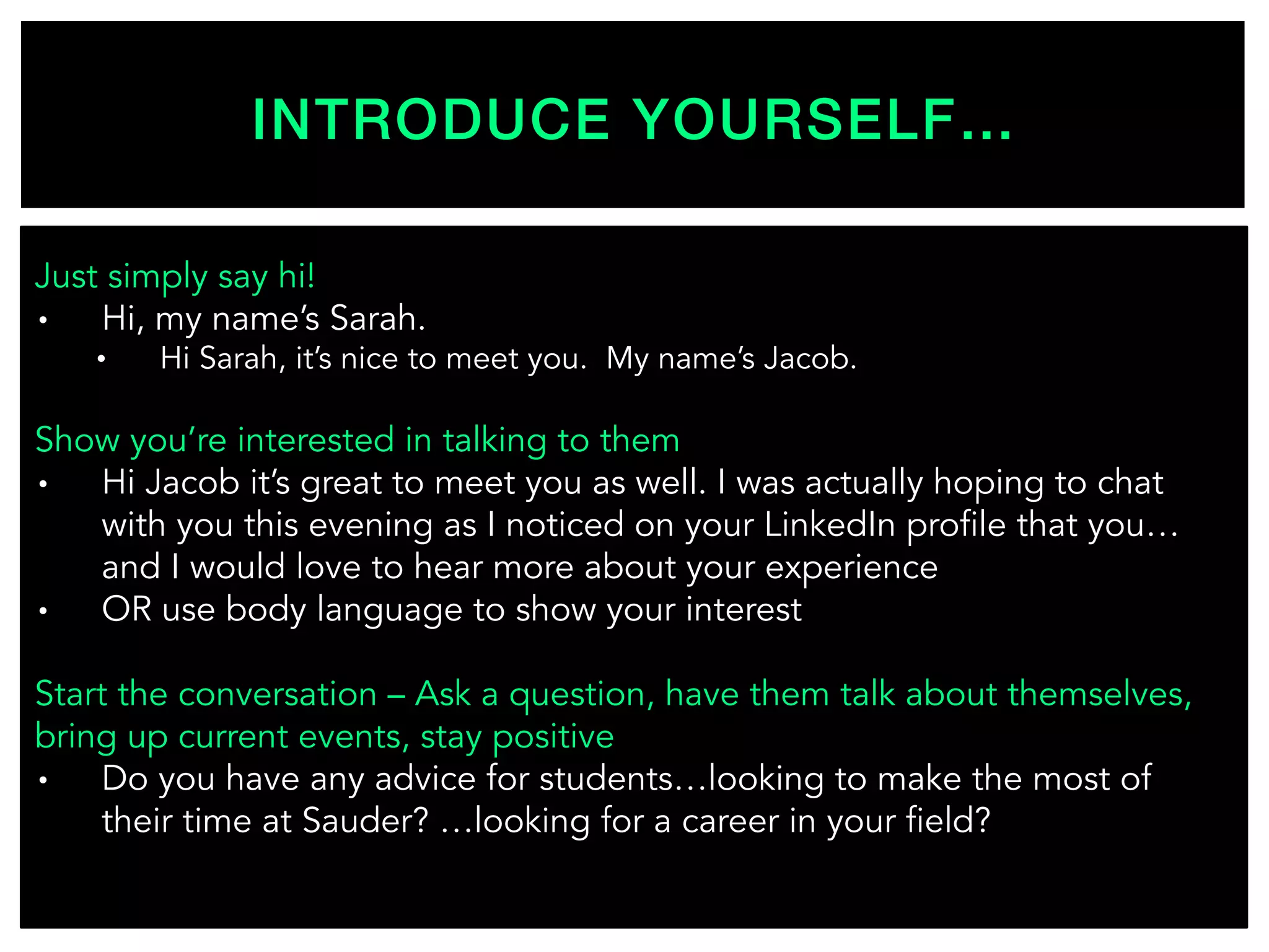 INTRODUCE YOURSELF…!
Just simply say hi!
•  Hi, my name’s Sarah.
•  Hi Sarah, it’s nice to meet you. My name’s Jacob.
Show you’re interested in talking to them
•  Hi Jacob it’s great to meet you as well. I was actually hoping to chat
with you this evening as I noticed on your LinkedIn profile that you…
and I would love to hear more about your experience
•  OR use body language to show your interest
Start the conversation – Ask a question, have them talk about themselves,
bring up current events, stay positive
•  Do you have any advice for students…looking to make the most of
their time at Sauder? …looking for a career in your field?
 