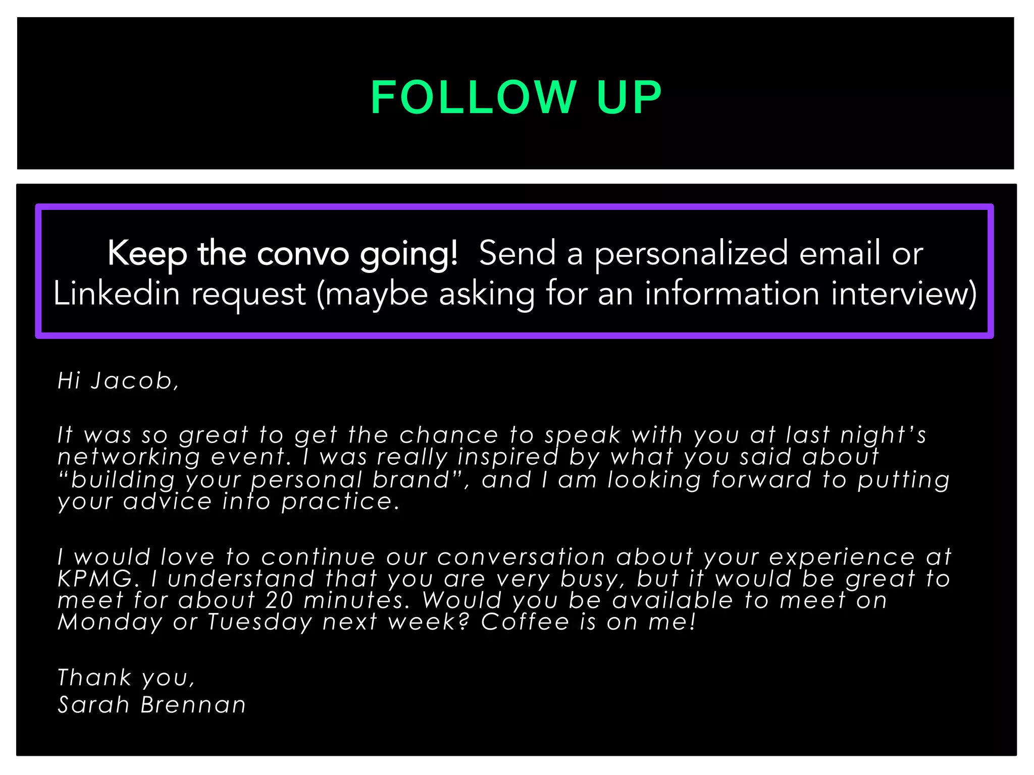 Hi Jacob,
It was so great to get the chance to speak with you at last night’s
networking event. I was really inspired by what you said about
“building your personal brand”, and I am looking forward to putting
your advice into practice.
I would love to continue our conversation about your experience at
KPMG. I understand that you are very busy, but it would be great to
meet for about 20 minutes. Would you be available to meet on
Monday or Tuesday next week? Coffee is on me!
Thank you,
Sarah Brennan

FOLLOW UP!
Keep the convo going! Send a personalized email or
Linkedin request (maybe asking for an information interview)
 