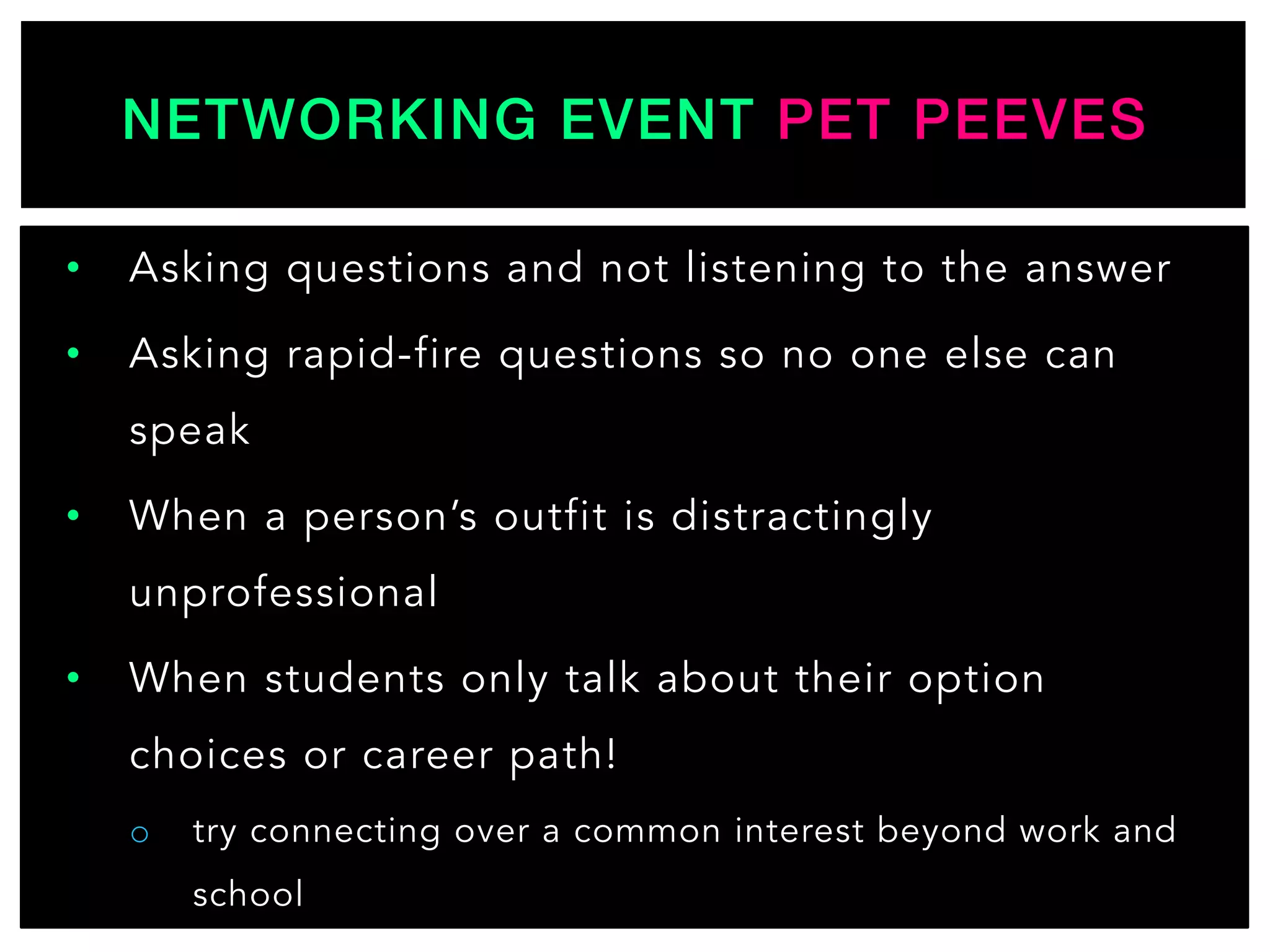 •  Asking questions and not listening to the answer
•  Asking rapid-fire questions so no one else can
speak
•  When a person’s outfit is distractingly
unprofessional
•  When students only talk about their option
choices or career path!
o  try connecting over a common interest beyond work and
school
NETWORKING EVENT PET PEEVES!
 