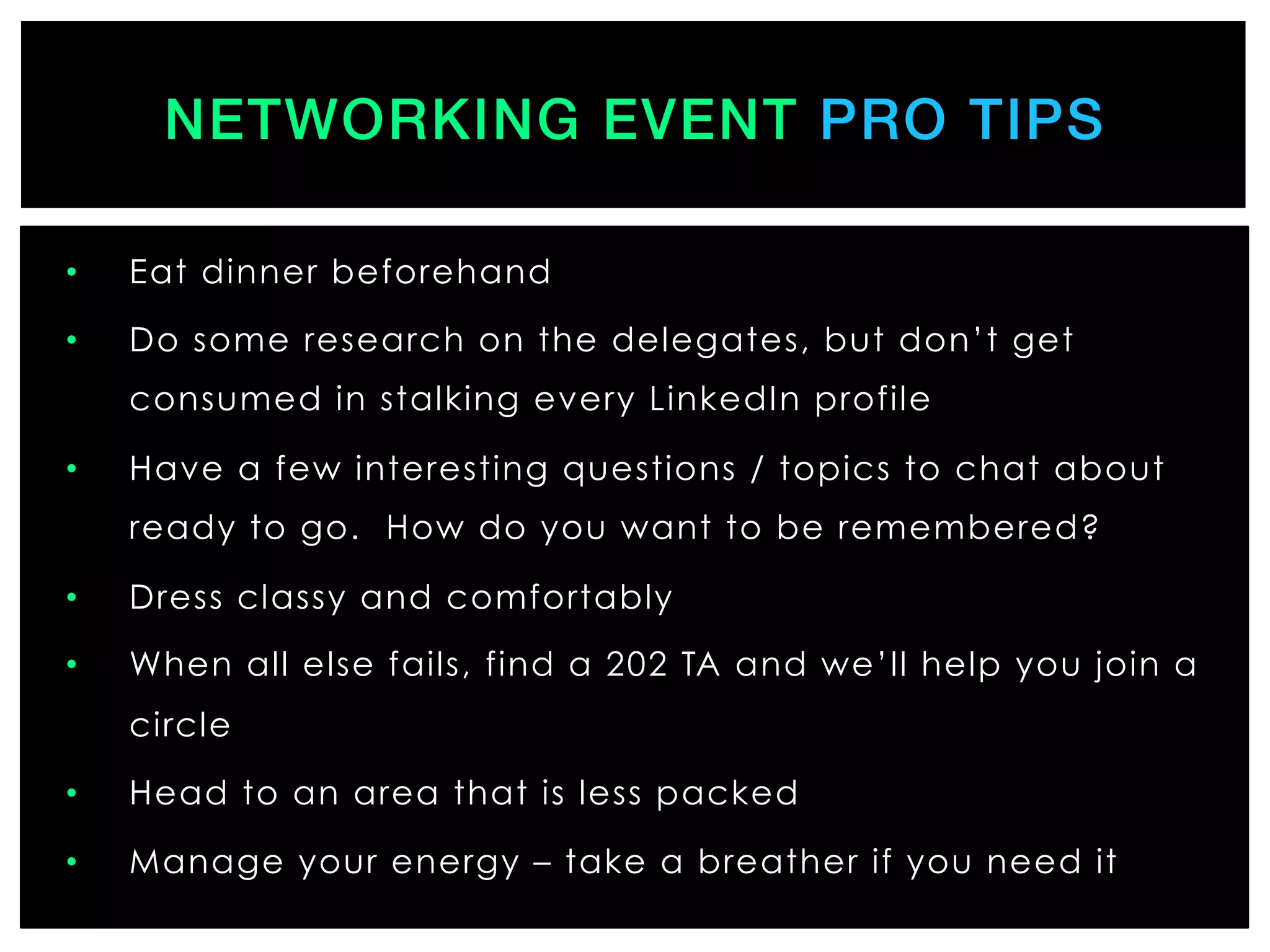 •  Eat dinner beforehand
•  Do some research on the delegates, but don’t get
consumed in stalking every LinkedIn profile
•  Have a few interesting questions / topics to chat about
ready to go. How do you want to be remembered?
•  Dress classy and comfortably
•  When all else fails, find a 202 TA and we’ll help you join a
circle
•  Head to an area that is less packed
•  Manage your energy – take a breather if you need it
NETWORKING EVENT PRO TIPS!
 