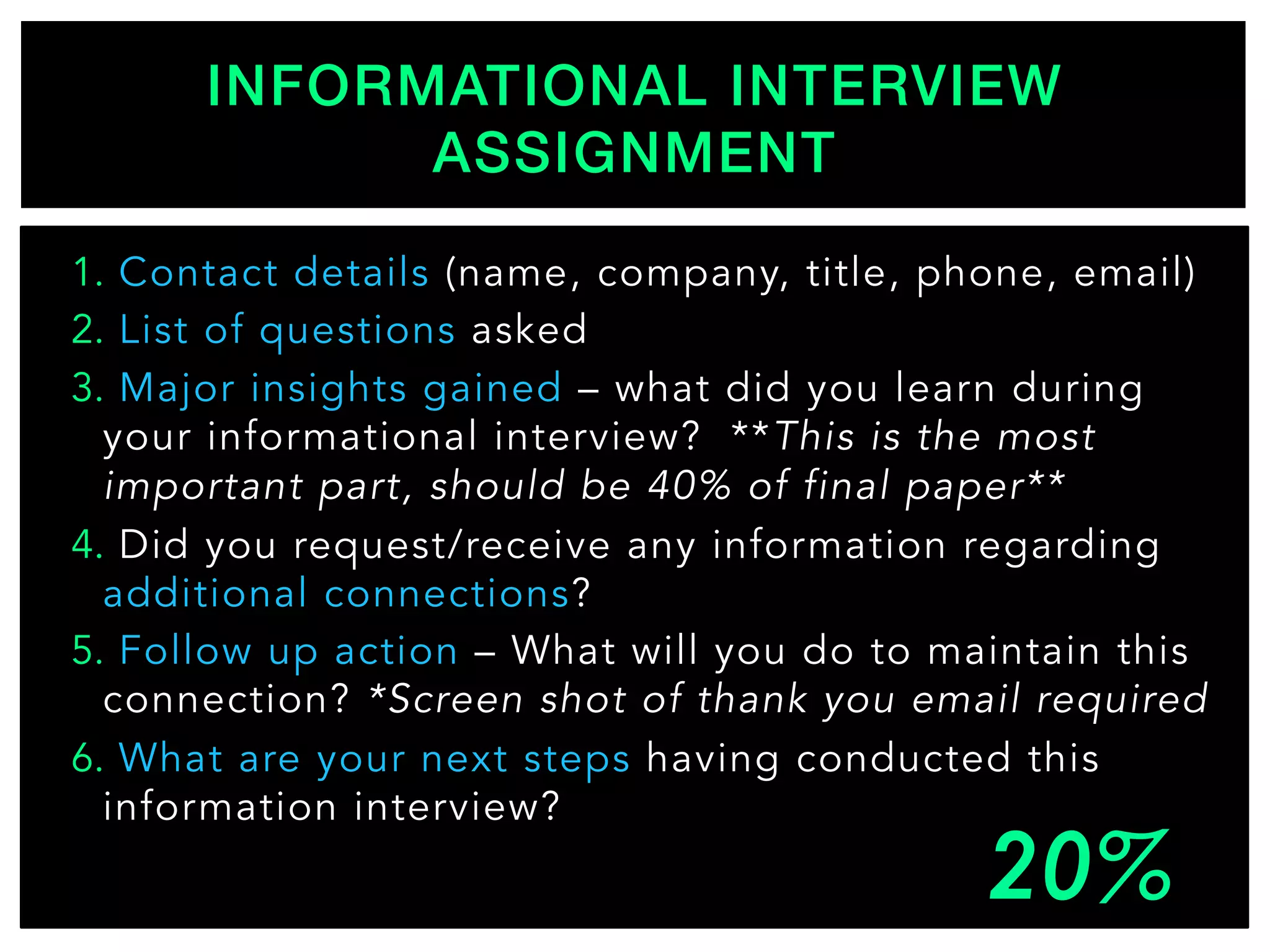 1.  Contact details (name, company, title, phone, email)
2.  List of questions asked
3.  Major insights gained – what did you learn during
your informational interview? **This is the most
important part, should be 40% of final paper**
4.  Did you request/receive any information regarding
additional connections?
5.  Follow up action – What will you do to maintain this
connection? *Screen shot of thank you email required
6.  What are your next steps having conducted this
information interview?
INFORMATIONAL INTERVIEW
ASSIGNMENT!
 
