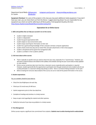 Matthew J. Kushin, PhD
Shepherd University Course Syllabus .:. 4
Department Social Media @shepcomm instagram.com/sucomm shepcommblog.wordpress.com
Dr. Kushin @mjkushin
Equipment Checkout: For some of the projects in this class you may want additional media equipment. If you don’t
have your own, you can check them out from the library. I suggest planning ahead. You are responsible for any
equipment you check out and for adhering to all library policy. Find equipment & policy info here:
http://www.shepherd.edu/libweb/libservices/borrowing.html
Expectations for an Online Course
1. Skills and qualities that can help you succeed in an on-line course:
 student is highly motivated
 student is independent
 student has good organizational skills
 student adapts to new environments easily
 student enjoys searching for information on their own
 student has a good working knowledge of their computer and basic computer applications
 student checks email every day and can attach files and open attachments in their email program
 student is disciplined and has good time management skills
 student is confident in their academic abilities
2. A bit more about online courses:
 There is typically no specific time you need to check into your class, especially if it is "asynchronous." However, you
will want to attend closely to the details of the syllabus and schedule and log into your course daily to keep updated
on new material.
 Online courses sometimes take more time than a classroom course, especially when participation is required.
However, students generally like the opportunity to participate once they get started and some students who do not
usually participate in a classroom setting enjoy doing so online - there is no threat of being evaluated "on the spot."
 Before emailing the instructor about details of the course, be sure to read all the posted information in the course.
3. Student expectations
You, as a student, should try your best to:
• Check the class Brightspace site each day.
• Check your SU email every 24-48 hours.
• Submit assignments prior to their due date/time.
• Complete all readings and activities in a timely manner.
• Keep an open mind regarding the material and other opinions.
• Notify the instructor if you have any problems in a timely manner.
4. Time Management
Online courses require a significant time commitment from students. Students new to online learning tend to underestimate
 