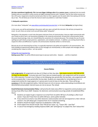 Matthew J. Kushin, PhD
Shepherd University Course Syllabus .:. 5
this time commitment significantly. This is an even bigger challenge when it is a summer course, condensed into one month.
Students who are successful in online courses are highly motivated learners who "schedule" time for their online courses just
like a f2f course. Assignments should be started early. Work on them regularly over the week rather than waiting until the last
day or two. This will allow you to have the chance to work out problems or seek help if needed.
5. Netiquette expectations
(For more about "netiquette" see www.albion.com/netiquette/corerules.html or the book, Netiquette, by Virginia Shea).
In this course, you will be participating in discussions with your peers and with the instructor. We will also correspond via
email. As such, there are certain norms we will follow called "netiquette".
Netiquette is the etiquette or social rules that govern electronic forms of communication. How you might communicate with
your friends via IM or text is not necessarily acceptable in the university environment. All electronic communication (email,
discussion board postings, chats, etc.) should follow the conventions for scholarly discussion. This includes the use of correct
spelling (use spell check!), proper grammar, capitalization, and complete sentences. In addition, your writing should reflect a
respect for others and differences in opinion. All communication should be written in a formal voice.
Because we are not interacting face-to-face, it is especially important to be polite and respectful in all communications. We
have probably all experienced problems when on-line messages are misinterpreted, or when people send messages without
considering their impact on others. Let's be careful!
Perhaps the most important tip:
Backing up your files! You will be offered several ways to save your work online. However . . . and this is important:
Course Policies
Late assignments: All assignments are due at 11:55pm on their due date. Late means turned in ANYTIME AFTER
11:55pm on the due date. 2 minutes late and 2 hours late are treated equally. Late assignments will be accepted
for a 20% reduction if turned in by 11:55pm on the following class period after the due date. Late assignments will
not be accepted after 1 class period after the due date. Students are responsible for remembering to turn in
assignments (online for major papers) or in person prior to end of class on the due date. There will be no
exceptions to the late assignment policy. Internet issues are not an excuse, unless extenuating circumstances are
documented and provided. Internet issues are not an excuse. Plan ahead.
Email & Electronic Communication Policy: I will prioritize & make every effort to respond to communications sent
during virtual office hours ASAP. However, for electronic communication occurring outside of established Office
Hours:
 Students can expect to get a response to an email from me within 48 hours of sending it, often much
sooner. If you don’t hear from me within 48 hours, send a polite reminder.
 If you send me an email or any other electronic communication and I do not respond to it, then I did not
receive it. You will always get a response from me if I received something.
 Students should not expect responses on weekends or after 6pm.
 Email subject lines should include: Class Title & Your name. e.g., “Comm 203 – Jane Doe”
 In case of real emergency needing response ASAP, add “[emergency]” to subject line. Don’t abuse this!
You should always save your work on another storage device or on your own computer hard drive, thumb drive, etc.
Tech / Internet issues are not an excuse for turning in late work.
 