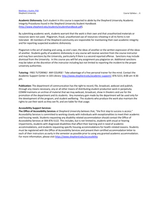 Matthew J. Kushin, PhD
Shepherd University Course Syllabus .:. 6
Academic Dishonesty. Each student in this course is expected to abide by the Shepherd University Academic
Integrity Procedures found in the Shepherd University Student Handbook
(http://www.shepherd.edu/students/studenthandbook.pdf).
By submitting academic work, students warrant that the work is their own and that unauthorized materials or
resources were not used. Plagiarism, fraud, unauthorized use of resources–cheating in all its forms is not
tolerated. All members of the Shepherd community are responsible for maintaining their own academic integrity
and for reporting suspected academic dishonesty.
Plagiarism is the act of stealing and using, as one’s own, the ideas of another or the written expression of the ideas
of another. Students guilty of academic dishonesty in any course will receive sanction from the course instructor
and may face sanctions by the University, particularly if there is a second reported offense. Sanctions may include
dismissal from the University. In this course you will fail any assignment you plagiarize on. Additional sanctions
may be taken at the discretion of the instructor including but not limited to reporting the incident to the proper
university authorities.
Tutoring: FREE TUTORING! ANY COURSE! Take advantage of a free personal trainer for the mind. Contact the
Academic Support Center in 103 Library: http://www.shepherd.edu/academic-support/; 876-5221; 8:00 am–4:30
pm.
Publication: The department of communication has the right to record, file, broadcast, webcast and publish,
through any means necessary, any or all other means of distributing student production work in perpetuity.
COMM maintains an archive of material that we may webcast, broadcast, show in theaters and use for the
promotion of the department and its students. Any monetary gain made by the department will be used only for
the development of the program, and student wellbeing. The students who produce the work also maintain the
rights to use their work as they see fit, and are liable for that usage.
Accessibility Support Services:
The Office of Accessibility Services at Shepherd University believes that, "the first step to success is access."
Accessibility Services is committed to working closely with individuals with exceptionalities to meet their academic
and housing needs. Students requesting any disability related accommodation should contact the Office of
Accessibility Services at 304-876-5122. This includes, but is not limited to, students with visual or hearing
impairments, students with diagnosed disabilities that affect their learning and in need of academic
accommodations, and students requesting specific housing accommodations for health-related reasons. Students
must be registered with the Office of Accessibility Services and present their certified accommodation letter to
each of their instructors as early in the semester as possible prior to using any granted academic accommodation.
For more information, please visit https://www.shepherd.edu/accessibility
 