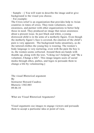 · Sample – [ You will want to describe the image and/or give
background to the visual you choose.
· For example:
The Crisis relief is an organization that provides help to Asian
countries in times of crisis. They train volunteers, raise
awareness, and partner with other organizations to better help
those in need. They produced an image that raises awareness
about a present issue. In just black and white, a young
distressed child is in the arms of a motherly figure. Even though
the motherly figure’s face is covered, the emotion of the child’s
pain is very apparent. The background looks unsanitary, as do
the tattered clothes the young boy is wearing. The women’s
body language is very nurturing, even with the pain the boy is
in, the women seems collected. Around them are hands with
thumbs up, along with the text, “Liking isn’t helping” and “Be a
volunteer, Change a life”. This image targets users of social
media through ethos, pathos, and logos to persuade them to
change a life by volunteering.]
The visual Rhetorical argument
By
Instructor Howard Cuadros
Rhetoric 1302.003
09.06.18
What are Visual Rhetorical Arguments?
Visual arguments use images to engage viewers and persuade
them to accept a particular idea or point of view.
 