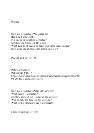 Picture
How do we analyze Photographs?
Reading Photographs,
Is a scene or situation depicted?
Identify the figures in the photos
What details of scene or person(s) carry significance?
How does the photographs make you feel?
(Gooch and Seyler 155)
Political Cartoon
Published: 4/20/17
https://www.usnews.com/opinion/news/cartoons/cartoons/2017-
04-20/daily-cartoons?slide=3
How do we analyze Political Cartoons?
What scene is depicted?
Identify each of the figures in the cartoon
Who speaks the lines in the cartoon?
What is the cartoon’s general subject?
( Gooch and Seyler 156)
 