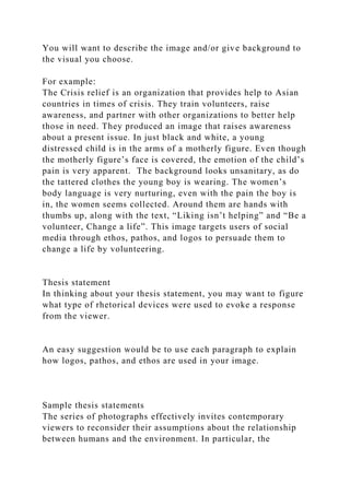 You will want to describe the image and/or give background to
the visual you choose.
For example:
The Crisis relief is an organization that provides help to Asian
countries in times of crisis. They train volunteers, raise
awareness, and partner with other organizations to better help
those in need. They produced an image that raises awareness
about a present issue. In just black and white, a young
distressed child is in the arms of a motherly figure. Even though
the motherly figure’s face is covered, the emotion of the child’s
pain is very apparent. The background looks unsanitary, as do
the tattered clothes the young boy is wearing. The women’s
body language is very nurturing, even with the pain the boy is
in, the women seems collected. Around them are hands with
thumbs up, along with the text, “Liking isn’t helping” and “Be a
volunteer, Change a life”. This image targets users of social
media through ethos, pathos, and logos to persuade them to
change a life by volunteering.
Thesis statement
In thinking about your thesis statement, you may want to figure
what type of rhetorical devices were used to evoke a response
from the viewer.
An easy suggestion would be to use each paragraph to explain
how logos, pathos, and ethos are used in your image.
Sample thesis statements
The series of photographs effectively invites contemporary
viewers to reconsider their assumptions about the relationship
between humans and the environment. In particular, the
 