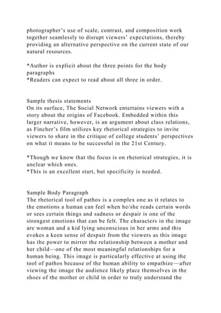 photographer’s use of scale, contrast, and composition work
together seamlessly to disrupt viewers’ expectations, thereby
providing an alternative perspective on the current state of our
natural resources.
*Author is explicit about the three points for the body
paragraphs
*Readers can expect to read about all three in order.
Sample thesis statements
On its surface, The Social Network entertains viewers with a
story about the origins of Facebook. Embedded within this
larger narrative, however, is an argument about class relations,
as Fincher’s film utilizes key rhetorical strategies to invite
viewers to share in the critique of college students’ perspectives
on what it means to be successful in the 21st Century.
*Though we know that the focus is on rhetorical strategies, it is
unclear which ones.
*This is an excellent start, but specificity is needed.
Sample Body Paragraph
The rhetorical tool of pathos is a complex one as it relates to
the emotions a human can feel when he/she reads certain words
or sees certain things and sadness or despair is one of the
strongest emotions that can be felt. The characters in the image
are woman and a kid lying unconscious in her arms and this
evokes a keen sense of despair from the viewers as this image
has the power to mirror the relationship between a mother and
her child—one of the most meaningful relationships for a
human being. This image is particularly effective at using the
tool of pathos because of the human ability to empathize—after
viewing the image the audience likely place themselves in the
shoes of the mother or child in order to truly understand the
 