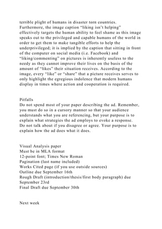 terrible plight of humans in disaster torn countries.
Furthermore, the image caption “liking isn’t helping”
effectively targets the human ability to feel shame as this image
speaks out to the privileged and capable humans of the world in
order to get them to make tangible efforts to help the
underprivileged; it is implied by the caption that sitting in front
of the computer on social media (i.e. Facebook) and
“liking/commenting” on pictures is inherently useless to the
needy as they cannot improve their lives on the basis of the
amount of “likes” their situation receives. According to the
image, every “like” or “share” that a picture receives serves to
only highlight the egregious indolence that modern humans
display in times where action and cooperation is required.
Pitfalls
Do not spend most of your paper describing the ad. Remember,
you must do so in a cursory manner so that your audience
understands what you are referencing, but your purpose is to
explain what strategies the ad employs to evoke a response.
Do not talk about if you disagree or agree. Your purpose is to
explain how the ad does what it does.
Visual Analysis paper
Must be in MLA format
12-point font; Times New Roman
Pagination (last name included)
Works Cited page (if you use outside sources)
Outline due September 16th
Rough Draft (introduction/thesis/first body paragraph) due
September 23rd
Final Draft due September 30th
Next week
 