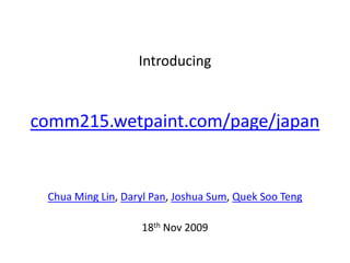 Introducing


comm215.wetpaint.com/page/japan


 Chua Ming Lin, Daryl Pan, Joshua Sum, Quek Soo Teng

                   18th Nov 2009
 