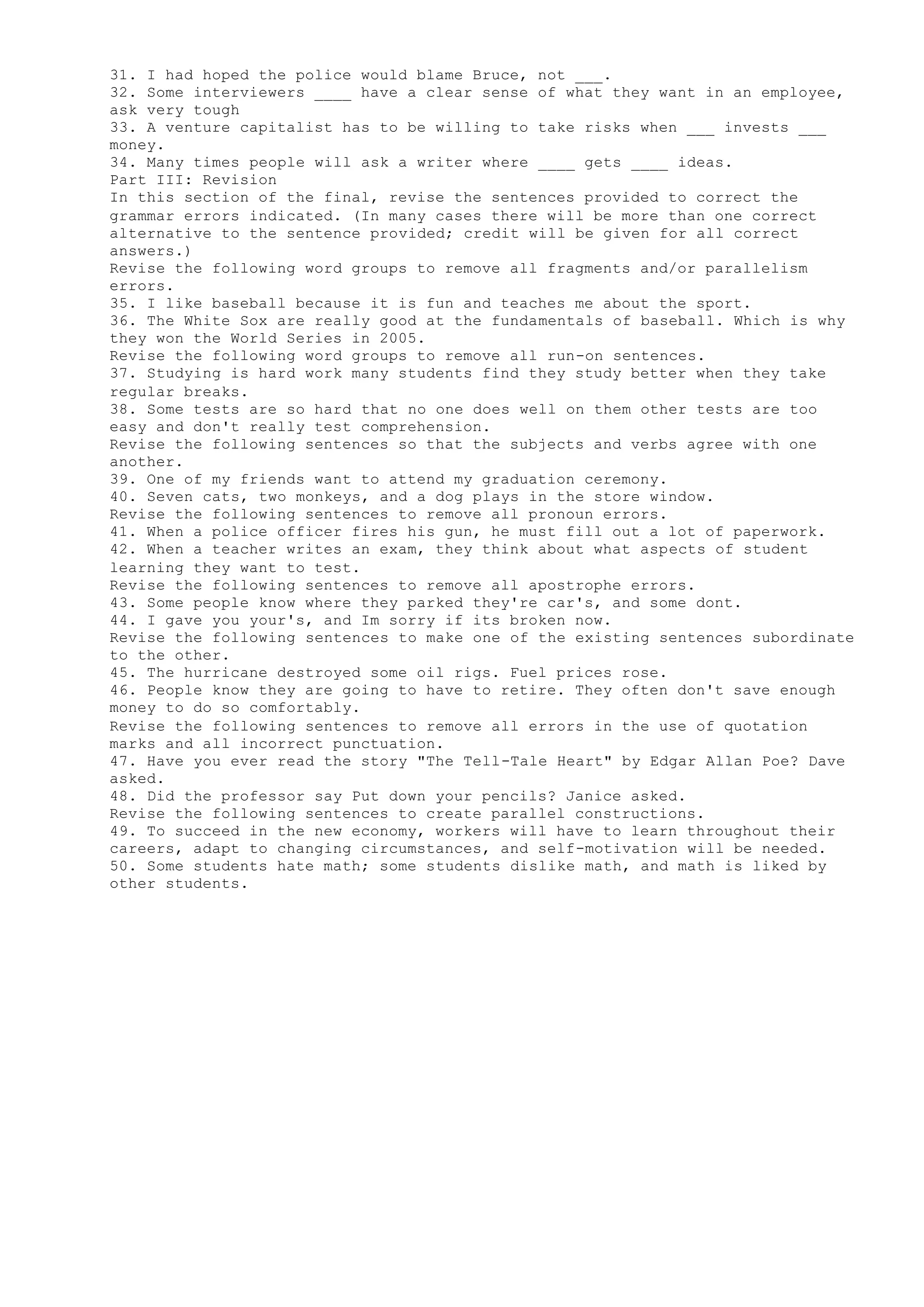 31. I had hoped the police would blame Bruce, not ___.
32. Some interviewers ____ have a clear sense of what they want in an employee,
ask very tough
33. A venture capitalist has to be willing to take risks when ___ invests ___
money.
34. Many times people will ask a writer where ____ gets ____ ideas.
Part III: Revision
In this section of the final, revise the sentences provided to correct the
grammar errors indicated. (In many cases there will be more than one correct
alternative to the sentence provided; credit will be given for all correct
answers.)
Revise the following word groups to remove all fragments and/or parallelism
errors.
35. I like baseball because it is fun and teaches me about the sport.
36. The White Sox are really good at the fundamentals of baseball. Which is why
they won the World Series in 2005.
Revise the following word groups to remove all run-on sentences.
37. Studying is hard work many students find they study better when they take
regular breaks.
38. Some tests are so hard that no one does well on them other tests are too
easy and don't really test comprehension.
Revise the following sentences so that the subjects and verbs agree with one
another.
39. One of my friends want to attend my graduation ceremony.
40. Seven cats, two monkeys, and a dog plays in the store window.
Revise the following sentences to remove all pronoun errors.
41. When a police officer fires his gun, he must fill out a lot of paperwork.
42. When a teacher writes an exam, they think about what aspects of student
learning they want to test.
Revise the following sentences to remove all apostrophe errors.
43. Some people know where they parked they're car's, and some dont.
44. I gave you your's, and Im sorry if its broken now.
Revise the following sentences to make one of the existing sentences subordinate
to the other.
45. The hurricane destroyed some oil rigs. Fuel prices rose.
46. People know they are going to have to retire. They often don't save enough
money to do so comfortably.
Revise the following sentences to remove all errors in the use of quotation
marks and all incorrect punctuation.
47. Have you ever read the story "The Tell-Tale Heart" by Edgar Allan Poe? Dave
asked.
48. Did the professor say Put down your pencils? Janice asked.
Revise the following sentences to create parallel constructions.
49. To succeed in the new economy, workers will have to learn throughout their
careers, adapt to changing circumstances, and self-motivation will be needed.
50. Some students hate math; some students dislike math, and math is liked by
other students.
 