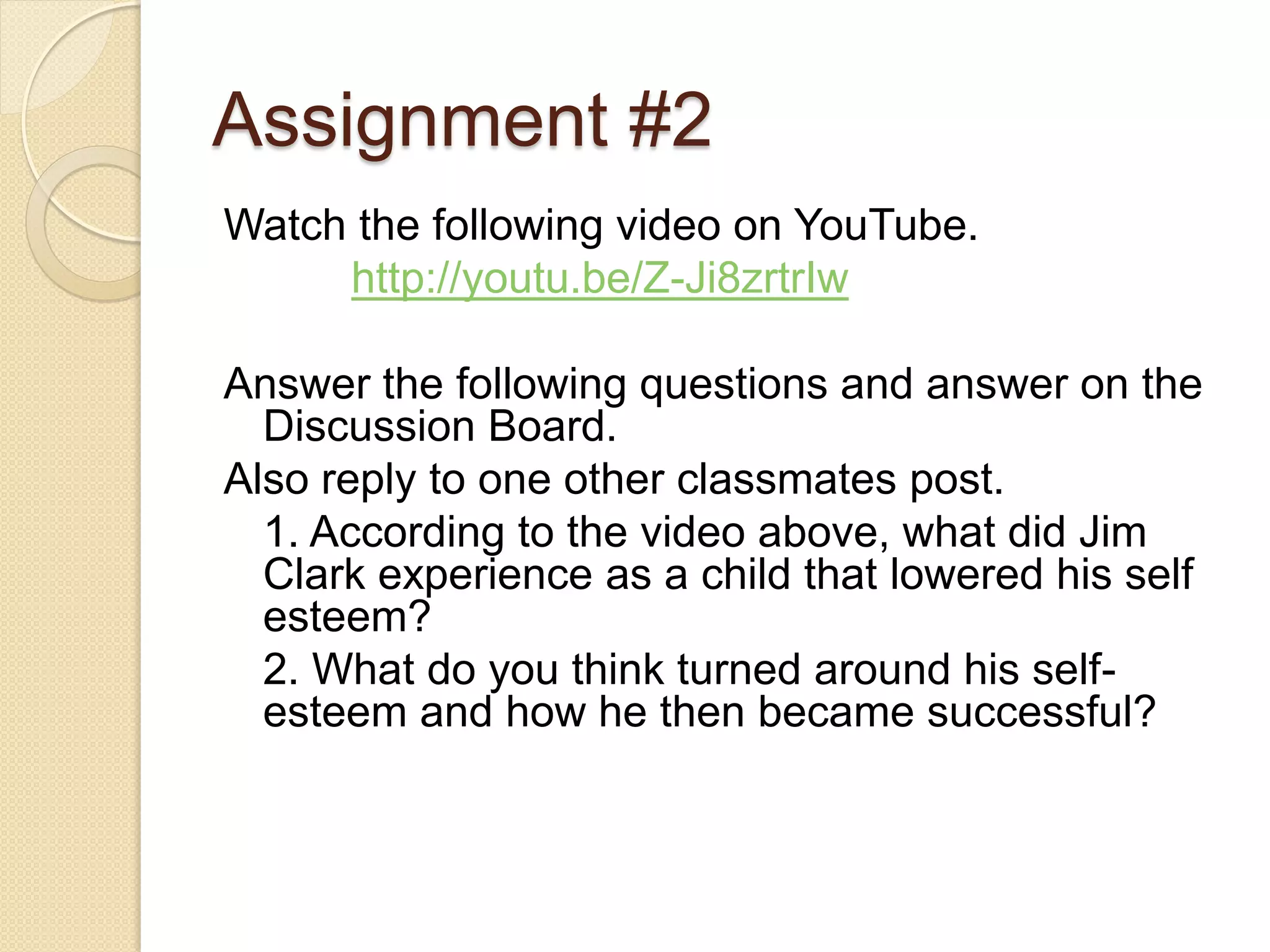 Assignment #2
Watch the following video on YouTube.
     http://youtu.be/Z-Ji8zrtrIw

Answer the following questions and answer on the
  Discussion Board.
Also reply to one other classmates post.
  1. According to the video above, what did Jim
  Clark experience as a child that lowered his self
  esteem?
  2. What do you think turned around his self-
  esteem and how he then became successful?
 
