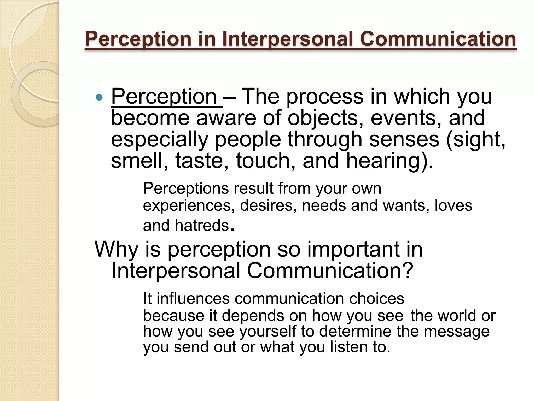 Perception in Interpersonal Communication

   Perception – The process in which you
    become aware of objects, events, and
    especially people through senses (sight,
    smell, taste, touch, and hearing).
       Perceptions result from your own
       experiences, desires, needs and wants, loves
       and hatreds.
Why is perception so important in
 Interpersonal Communication?
       It influences communication choices
       because it depends on how you see the world or
       how you see yourself to determine the message
       you send out or what you listen to.
 