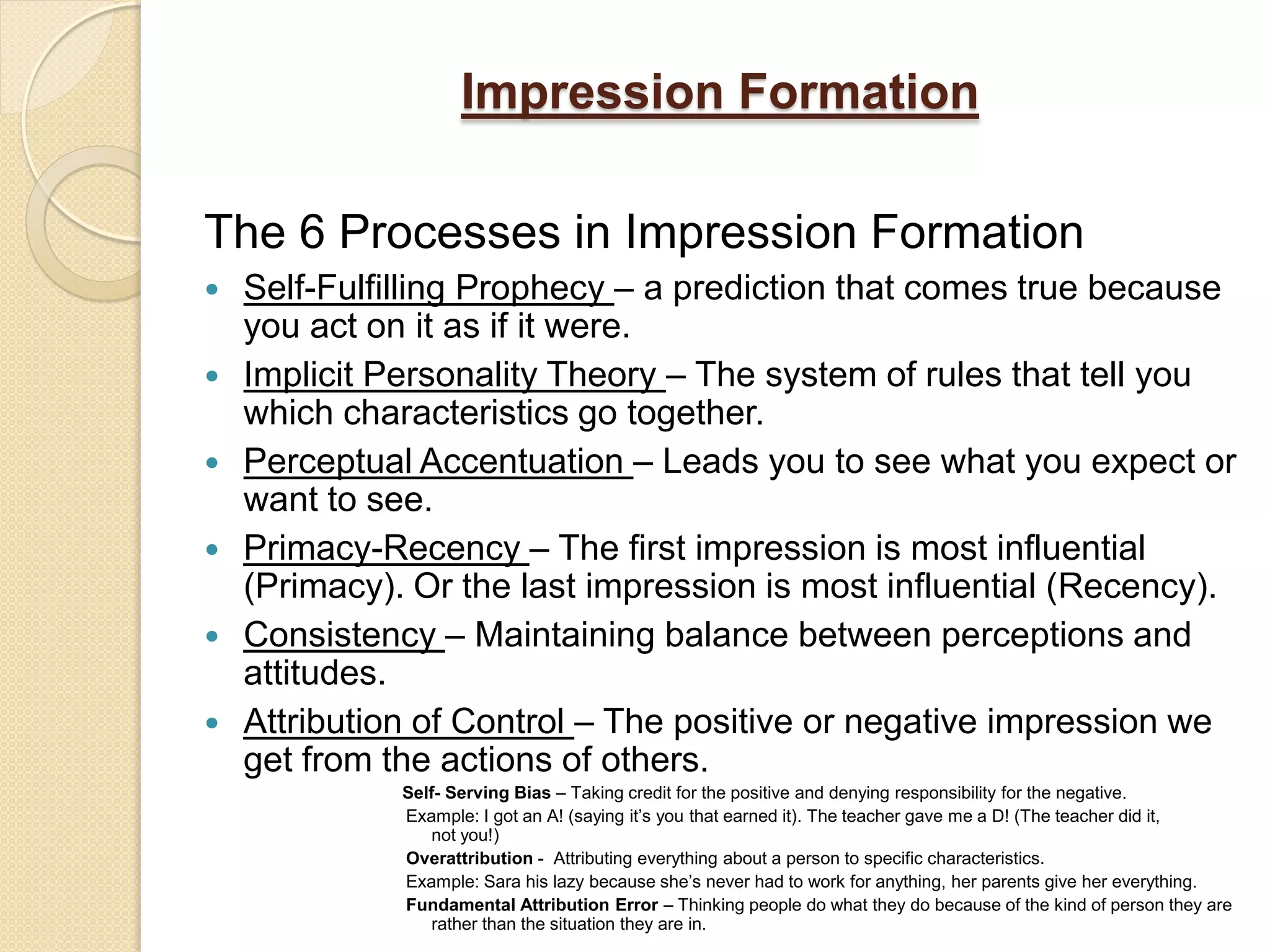 Impression Formation

The 6 Processes in Impression Formation
   Self-Fulfilling Prophecy – a prediction that comes true because
    you act on it as if it were.
   Implicit Personality Theory – The system of rules that tell you
    which characteristics go together.
   Perceptual Accentuation – Leads you to see what you expect or
    want to see.
   Primacy-Recency – The first impression is most influential
    (Primacy). Or the last impression is most influential (Recency).
   Consistency – Maintaining balance between perceptions and
    attitudes.
   Attribution of Control – The positive or negative impression we
    get from the actions of others.
              Self- Serving Bias – Taking credit for the positive and denying responsibility for the negative.
              Example: I got an A! (saying it’s you that earned it). The teacher gave me a D! (The teacher did it,
                 not you!)
              Overattribution - Attributing everything about a person to specific characteristics.
              Example: Sara his lazy because she’s never had to work for anything, her parents give her everything.
              Fundamental Attribution Error – Thinking people do what they do because of the kind of person they are
                 rather than the situation they are in.
 