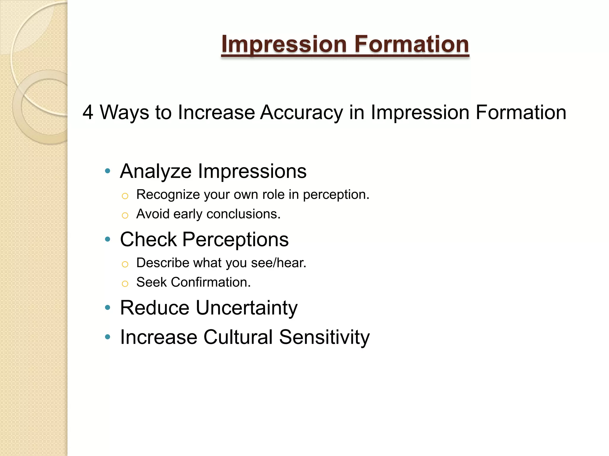 Impression Formation

4 Ways to Increase Accuracy in Impression Formation

  • Analyze Impressions
    o Recognize your own role in perception.
    o Avoid early conclusions.

  • Check Perceptions
    o Describe what you see/hear.
    o Seek Confirmation.

  • Reduce Uncertainty
  • Increase Cultural Sensitivity
 