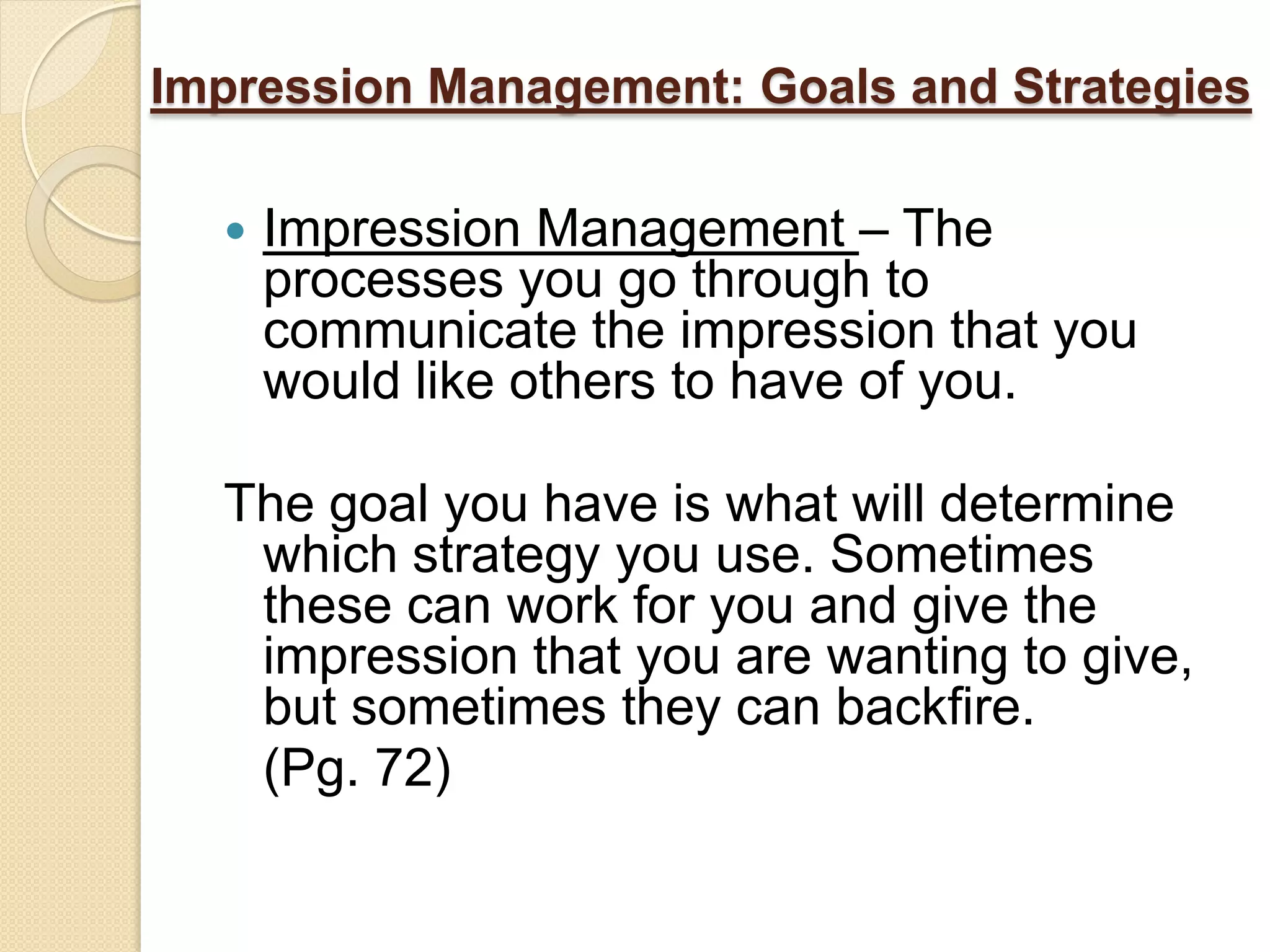 Impression Management: Goals and Strategies

     Impression Management – The
      processes you go through to
      communicate the impression that you
      would like others to have of you.

  The goal you have is what will determine
   which strategy you use. Sometimes
   these can work for you and give the
   impression that you are wanting to give,
   but sometimes they can backfire.
   (Pg. 72)
 