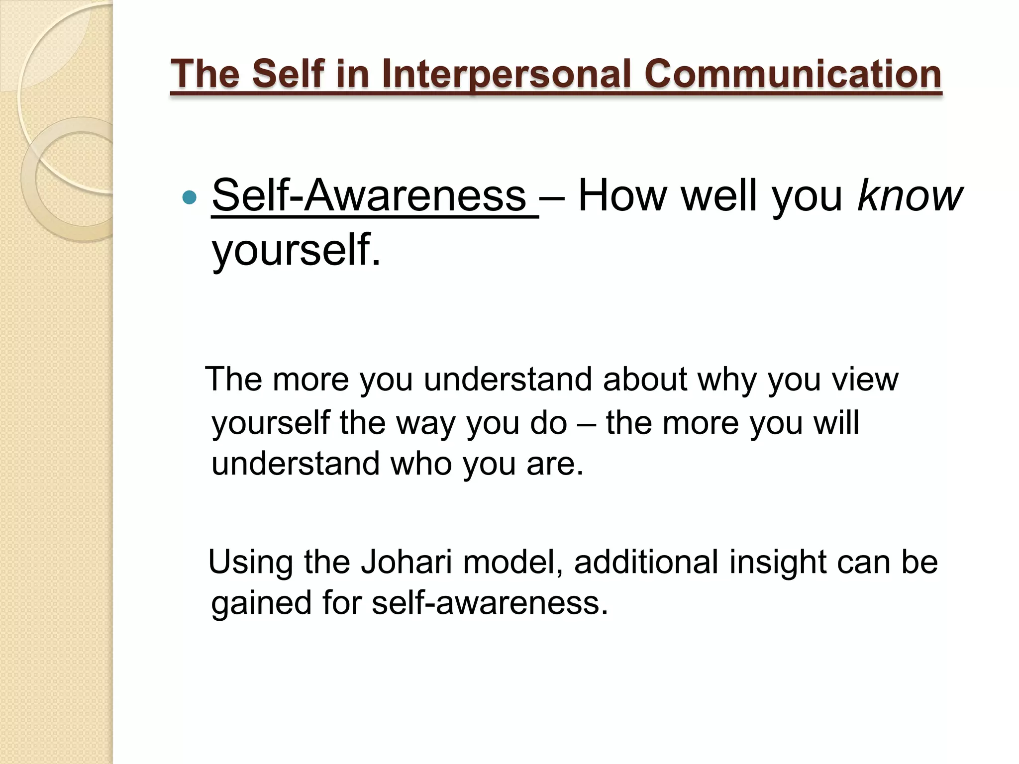 The Self in Interpersonal Communication


   Self-Awareness – How well you know
    yourself.

    The more you understand about why you view
    yourself the way you do – the more you will
    understand who you are.

    Using the Johari model, additional insight can be
    gained for self-awareness.
 