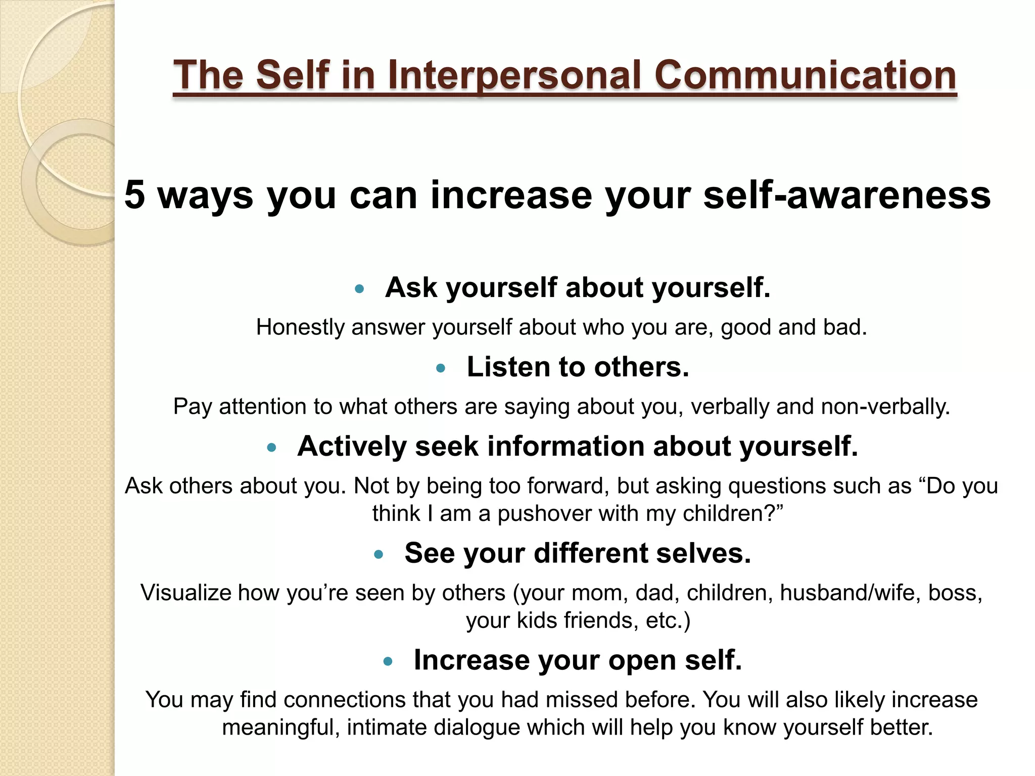 The Self in Interpersonal Communication

5 ways you can increase your self-awareness

                            Ask yourself about yourself.
            Honestly answer yourself about who you are, good and bad.
                                   Listen to others.
    Pay attention to what others are saying about you, verbally and non-verbally.
                Actively seek information about yourself.
Ask others about you. Not by being too forward, but asking questions such as “Do you
                       think I am a pushover with my children?”
                             See your different selves.
 Visualize how you’re seen by others (your mom, dad, children, husband/wife, boss,
                                your kids friends, etc.)
                              Increase your open self.
 You may find connections that you had missed before. You will also likely increase
       meaningful, intimate dialogue which will help you know yourself better.
 