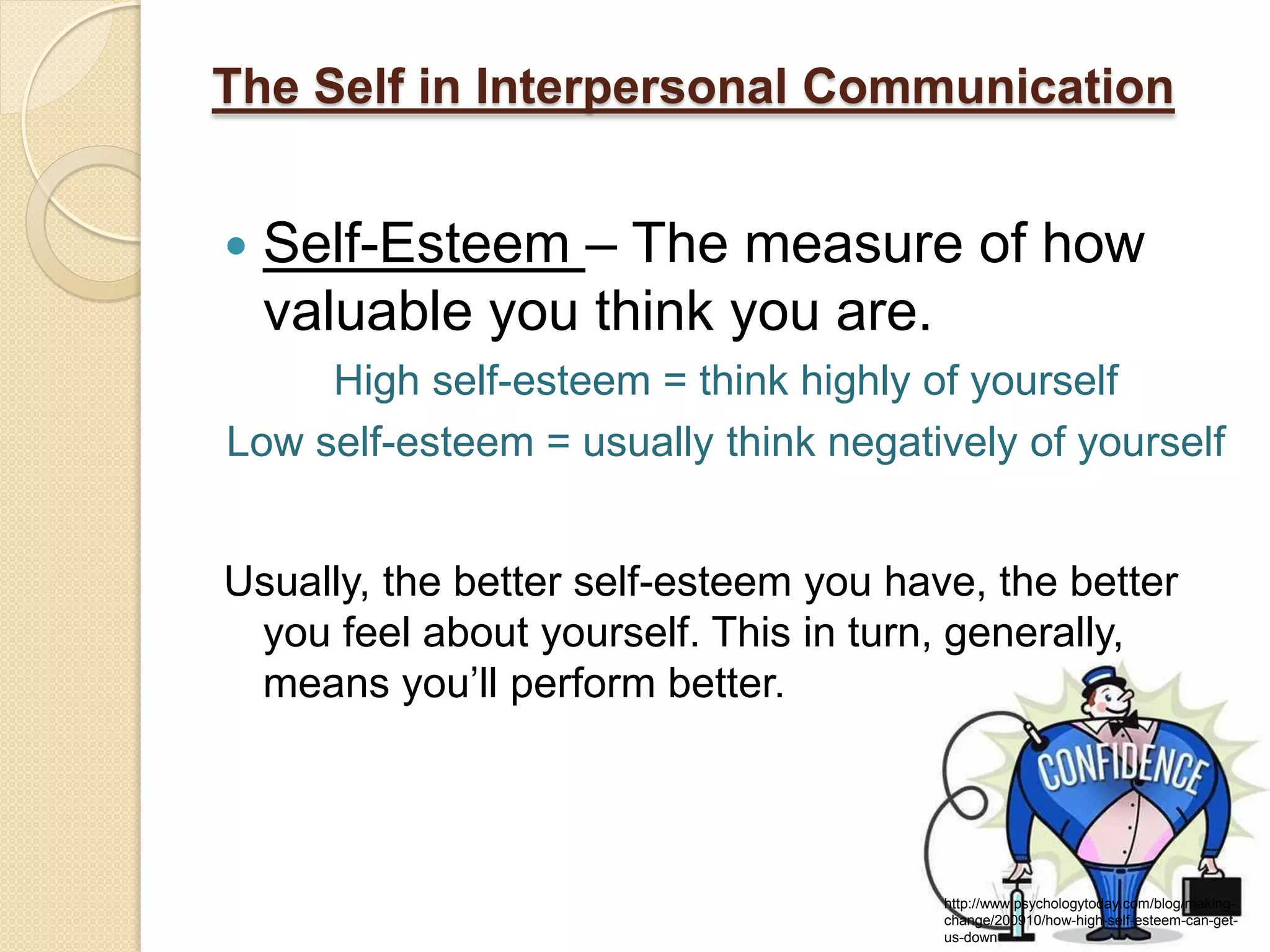 The Self in Interpersonal Communication


   Self-Esteem – The measure of how
    valuable you think you are.
     High self-esteem = think highly of yourself
Low self-esteem = usually think negatively of yourself


Usually, the better self-esteem you have, the better
 you feel about yourself. This in turn, generally,
 means you’ll perform better.



                                       http://www.psychologytoday.com/blog/making-
                                       change/200910/how-high-self-esteem-can-get-
                                       us-down
 