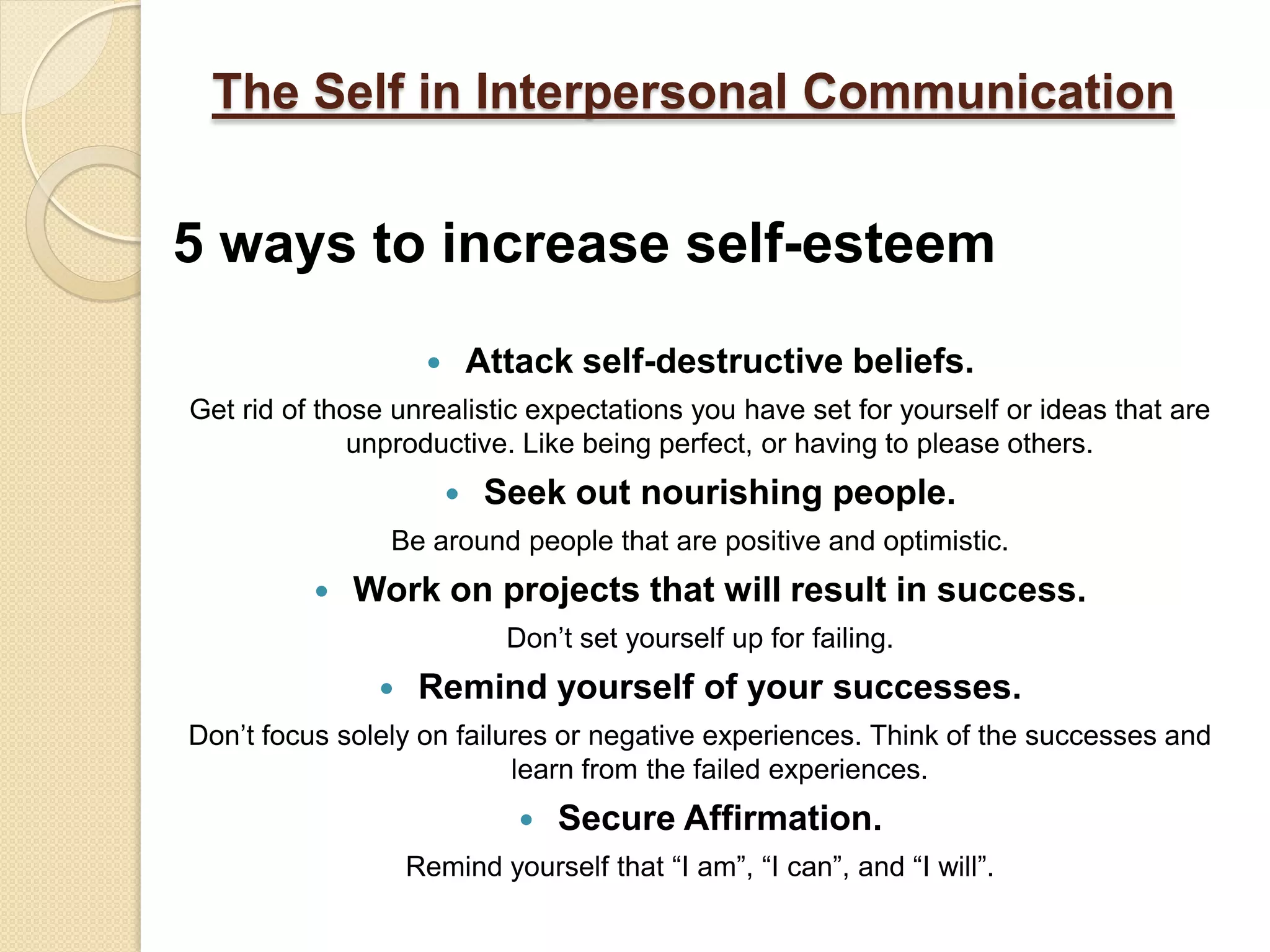 The Self in Interpersonal Communication


5 ways to increase self-esteem
                           Attack self-destructive beliefs.
Get rid of those unrealistic expectations you have set for yourself or ideas that are
              unproductive. Like being perfect, or having to please others.
                            Seek out nourishing people.
                Be around people that are positive and optimistic.
             Work on projects that will result in success.
                              Don’t set yourself up for failing.
                   Remind yourself of your successes.
Don’t focus solely on failures or negative experiences. Think of the successes and
                           learn from the failed experiences.
                                  Secure Affirmation.
                   Remind yourself that “I am”, “I can”, and “I will”.
 
