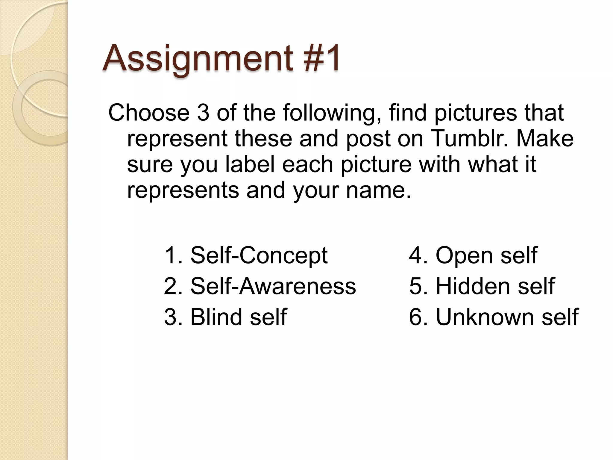 Assignment #1
Choose 3 of the following, find pictures that
 represent these and post on Tumblr. Make
 sure you label each picture with what it
 represents and your name.

     1. Self-Concept         4. Open self
     2. Self-Awareness       5. Hidden self
     3. Blind self           6. Unknown self
 