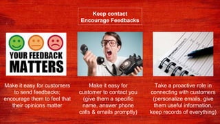 Keep contact
Encourage Feedbacks
Make it easy for
customer to contact you
(give them a specific
name, answer phone
calls & emails promptly)
Make it easy for customers
to send feedbacks;
encourage them to feel that
their opinions matter
Take a proactive role in
connecting with customers
(personalize emails, give
them useful information,
keep records of everything)
 