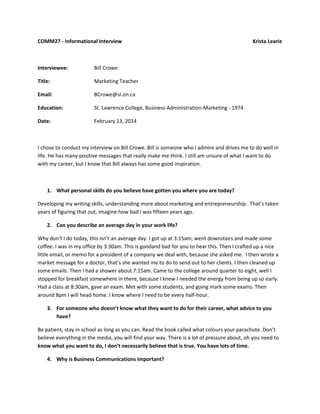 COMM27 - Informational Interview

Interviewee:

Bill Crowe

Title:

Marketing Teacher

Email:

BCrowe@sl.on.ca

Education:

St. Lawrence College, Business Administration-Marketing - 1974

Date:

Krista Learie

February 13, 2014

I chose to conduct my interview on Bill Crowe. Bill is someone who I admire and drives me to do well in
life. He has many positive messages that really make me think. I still am unsure of what I want to do
with my career, but I know that Bill always has some good inspiration.

1. What personal skills do you believe have gotten you where you are today?
Developing my writing skills, understanding more about marketing and entrepreneurship. That’s taken
years of figuring that out, imagine how bad I was fifteen years ago.
2. Can you describe an average day in your work life?
Why don’t I do today, this isn’t an average day. I got up at 3:15am, went downstairs and made some
coffee. I was in my office by 3:30am. This is goodand bad for you to hear this. Then I crafted up a nice
little email, or memo for a president of a company we deal with, because she asked me. I then wrote a
market message for a doctor, that’s she wanted me to do to send out to her clients. I then cleaned up
some emails. Then I had a shower about 7:15am. Came to the college around quarter to eight, well I
stopped for breakfast somewhere in there, because I knew I needed the energy from being up so early.
Had a class at 8:30am, gave an exam. Met with some students, and going mark some exams. Then
around 8pm I will head home. I know where I need to be every half-hour.
3. For someone who doesn’t know what they want to do for their career, what advice to you
have?
Be patient, stay in school as long as you can. Read the book called what colours your parachute. Don’t
believe everything in the media, you will find your way. There is a lot of pressure about, oh you need to
know what you want to do, I don’t necessarily believe that is true. You have lots of time.
4. Why is Business Communications important?

 