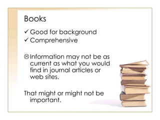 Books 
 Good for background 
 Comprehensive 
 Information may not be as 
current as what you would 
find in journal articles or 
web sites. 
That might or might not be 
important. 
 