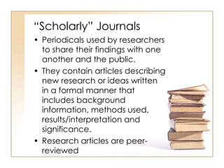 “Scholarly” Journals 
• Periodicals used by researchers 
to share their findings with one 
another and the public. 
• They contain articles describing 
new research or ideas written 
in a formal manner that 
includes background 
information, methods used, 
results/interpretation and 
significance. 
• Research articles are peer-reviewed 
 