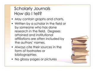 Scholarly Journals 
How do I tell? 
• May contain graphs and charts. 
• Written by a scholar in the field or 
by someone who has done 
research in the field. Degrees 
attained and institutional 
affiliations are often included by 
the authors’ names. 
• Always cite their sources in the 
form of footnotes or 
bibliographies 
• No glossy pages or pictures 
 