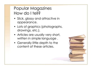 Popular Magazines 
How do I tell? 
• Slick, glossy and attractive in 
appearance. 
• Lots of graphics (photographs, 
drawings, etc.). 
• Articles are usually very short, 
written in simple language . 
• Generally little depth to the 
content of these articles. 
 