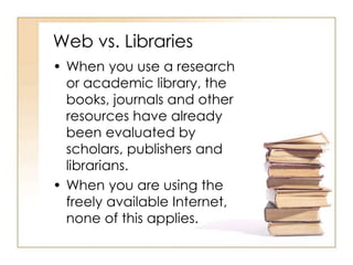 Web vs. Libraries 
• When you use a research 
or academic library, the 
books, journals and other 
resources have already 
been evaluated by 
scholars, publishers and 
librarians. 
• When you are using the 
freely available Internet, 
none of this applies. 
 