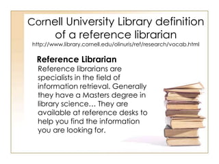 Cornell University Library definition 
of a reference librarian 
http://www.library.cornell.edu/olinuris/ref/research/vocab.html 
Reference Librarian 
Reference librarians are 
specialists in the field of 
information retrieval. Generally 
they have a Masters degree in 
library science… They are 
available at reference desks to 
help you find the information 
you are looking for. 
 