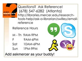 Questions? Ask Reference! 
(678) 547-6282 (Atlanta) 
http://libraries.mercer.edu/research-tools- 
help/ask-a-librarian/swilley/email-reference 
Reference Hours 
M - Th 9AM-9PM 
F 9AM-6PM 
Sat 10AM-6PM 
Sun 1PM-9PM 
Add askmercer as your buddy! 
 