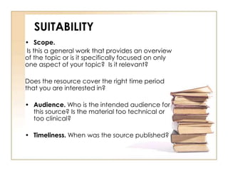 SUITABILITY 
• Scope. 
Is this a general work that provides an overview 
of the topic or is it specifically focused on only 
one aspect of your topic? Is it relevant? 
Does the resource cover the right time period 
that you are interested in? 
• Audience. Who is the intended audience for 
this source? Is the material too technical or 
too clinical? 
• Timeliness. When was the source published? 
 