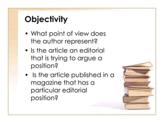 Objectivity 
• What point of view does 
the author represent? 
• Is the article an editorial 
that is trying to argue a 
position? 
• Is the article published in a 
magazine that has a 
particular editorial 
position? 
 