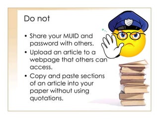 Do not 
• Share your MUID and 
password with others. 
• Upload an article to a 
webpage that others can 
access. 
• Copy and paste sections 
of an article into your 
paper without using 
quotations. 
 
