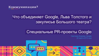 Что объединяет Google, Льва Толстого и
закулисье Большого театра?
Специальные PR-проекты Google
Светлана Анурова, Google
20 марта 2015 года
 
