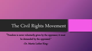 The Civil Rights Movement
“Freedom is never voluntarily given by the oppressor; it must
be demanded by the oppressed.”
~Dr. Martin Luther King~
 