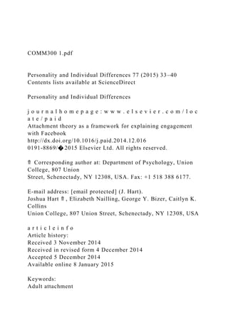 COMM300 1.pdf
Personality and Individual Differences 77 (2015) 33–40
Contents lists available at ScienceDirect
Personality and Individual Differences
j o u r n a l h o m e p a g e : w w w . e l s e v i e r . c o m / l o c
a t e / p a i d
Attachment theory as a framework for explaining engagement
with Facebook
http://dx.doi.org/10.1016/j.paid.2014.12.016
0191-8869/� 2015 Elsevier Ltd. All rights reserved.
⇑ Corresponding author at: Department of Psychology, Union
College, 807 Union
Street, Schenectady, NY 12308, USA. Fax: +1 518 388 6177.
E-mail address: [email protected] (J. Hart).
Joshua Hart ⇑ , Elizabeth Nailling, George Y. Bizer, Caitlyn K.
Collins
Union College, 807 Union Street, Schenectady, NY 12308, USA
a r t i c l e i n f o
Article history:
Received 3 November 2014
Received in revised form 4 December 2014
Accepted 5 December 2014
Available online 8 January 2015
Keywords:
Adult attachment
 