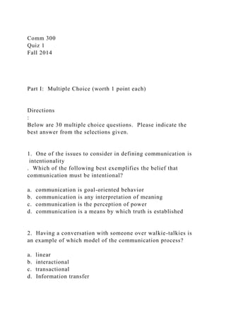 Comm 300
Quiz 1
Fall 2014
Part I: Multiple Choice (worth 1 point each)
Directions
:
Below are 30 multiple choice questions. Please indicate the
best answer from the selections given.
1. One of the issues to consider in defining communication is
intentionality
. Which of the following best exemplifies the belief that
communication must be intentional?
a. communication is goal-oriented behavior
b. communication is any interpretation of meaning
c. communication is the perception of power
d. communication is a means by which truth is established
2. Having a conversation with someone over walkie-talkies is
an example of which model of the communication process?
a. linear
b. interactional
c. transactional
d. Information transfer
 