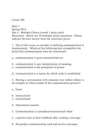 Comm 300
Quiz 1
Spring 2014
Part I: Multiple Choice (worth 1 point each)
Directions: Below are 30 multiple choice questions. Please
indicate the best answer from the selections given.
1. One of the issues to consider in defining communication is
intentionality. Which of the following best exemplifies the
belief that communication must be intentional?
a. communication is goal-oriented behavior
b. communication is any interpretation of meaning
c. communication is the perception of power
d. communication is a means by which truth is established
2. Having a conversation with someone over walkie-talkies is
an example of which model of the communication process?
a. linear
b. interactional
c. transactional
d. Information transfer
3. Communication is considered transactional when
a. a person waits to hear feedback after sending a message
b. the people communicating send and receive messages
 