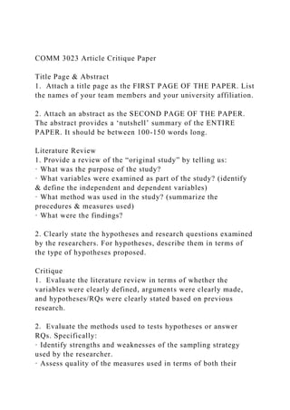 COMM 3023 Article Critique Paper
Title Page & Abstract
1. Attach a title page as the FIRST PAGE OF THE PAPER. List
the names of your team members and your university affiliation.
2. Attach an abstract as the SECOND PAGE OF THE PAPER.
The abstract provides a ‘nutshell’ summary of the ENTIRE
PAPER. It should be between 100-150 words long.
Literature Review
1. Provide a review of the “original study” by telling us:
· What was the purpose of the study?
· What variables were examined as part of the study? (identify
& define the independent and dependent variables)
· What method was used in the study? (summarize the
procedures & measures used)
· What were the findings?
2. Clearly state the hypotheses and research questions examined
by the researchers. For hypotheses, describe them in terms of
the type of hypotheses proposed.
Critique
1. Evaluate the literature review in terms of whether the
variables were clearly defined, arguments were clearly made,
and hypotheses/RQs were clearly stated based on previous
research.
2. Evaluate the methods used to tests hypotheses or answer
RQs. Specifically:
· Identify strengths and weaknesses of the sampling strategy
used by the researcher.
· Assess quality of the measures used in terms of both their
 