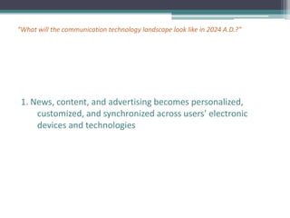 “What will the communication technology landscape look like in 2024 A.D.?”
1. News, content, and advertising becomes personalized,
customized, and synchronized across users’ electronic
devices and technologies
 