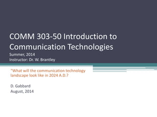COMM 303-50 Introduction to
Communication Technologies
Summer, 2014
Instructor: Dr. W. Brantley
“What will the communication technology
landscape look like in 2024 A.D.?
D. Gabbard
August, 2014
 