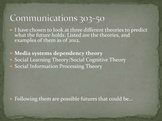  I have chosen to look at three different theories to predict
  what the future holds. Listed are the theories, and
  examples of them as of 2012.

 Media systems dependency theory
 Social Learning Theory/Social Cognitive Theory
 Social Information Processing Theory




 Following them are possible futures that could be…
 