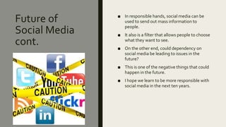 Future of
Social Media
cont.
■ In responsible hands, social media can be
used to send out mass information to
people.
■ It also is a filter that allows people to choose
what they want to see.
■ On the other end, could dependency on
social media be leading to issues in the
future?
■ This is one of the negative things that could
happen in the future.
■ I hope we learn to be more responsible with
social media in the next ten years.
 
